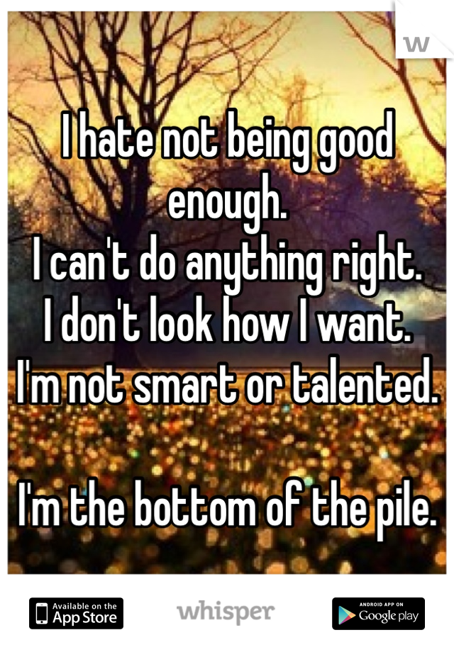 I hate not being good enough.
I can't do anything right.
I don't look how I want.
I'm not smart or talented.

I'm the bottom of the pile.