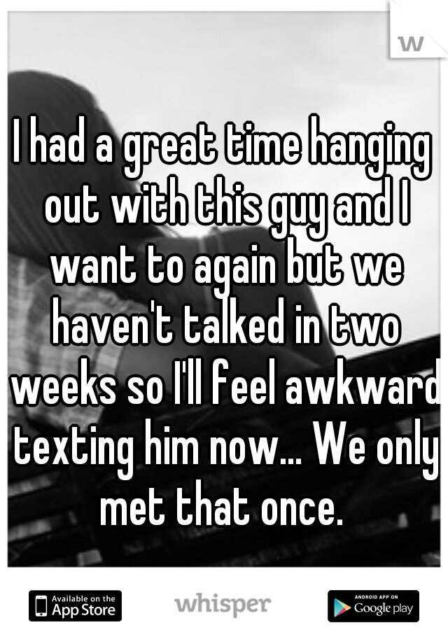 I had a great time hanging out with this guy and I want to again but we haven't talked in two weeks so I'll feel awkward texting him now... We only met that once. 