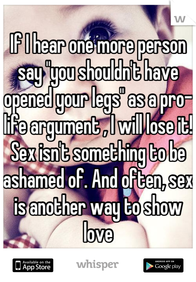 If I hear one more person say "you shouldn't have opened your legs" as a pro-life argument , I will lose it! Sex isn't something to be ashamed of. And often, sex is another way to show love
