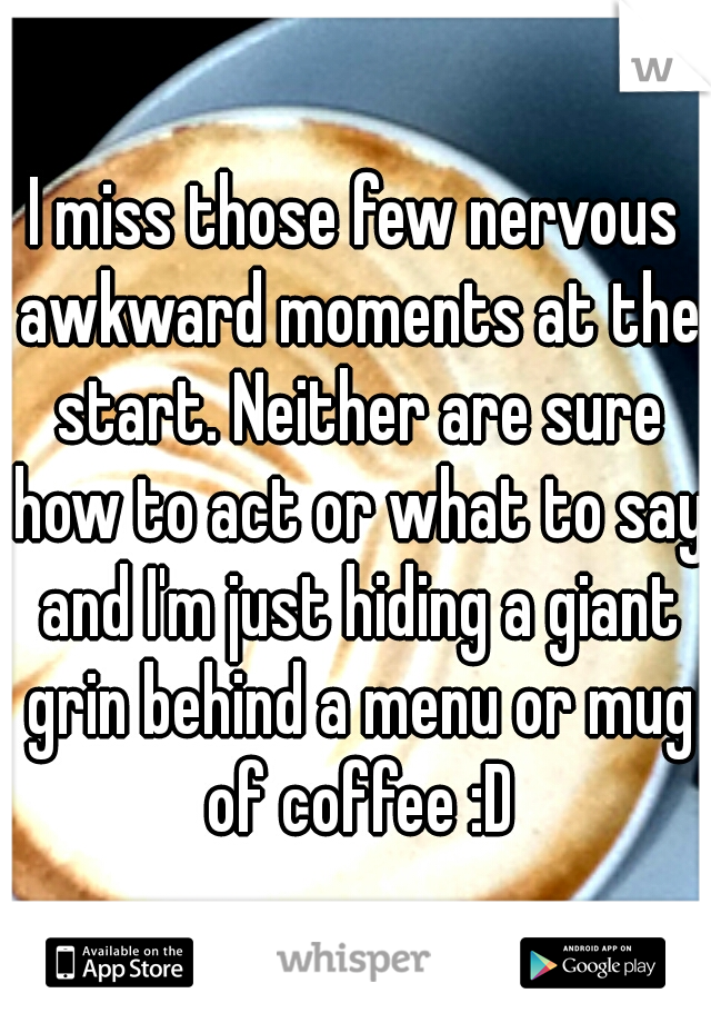 I miss those few nervous awkward moments at the start. Neither are sure how to act or what to say and I'm just hiding a giant grin behind a menu or mug of coffee :D