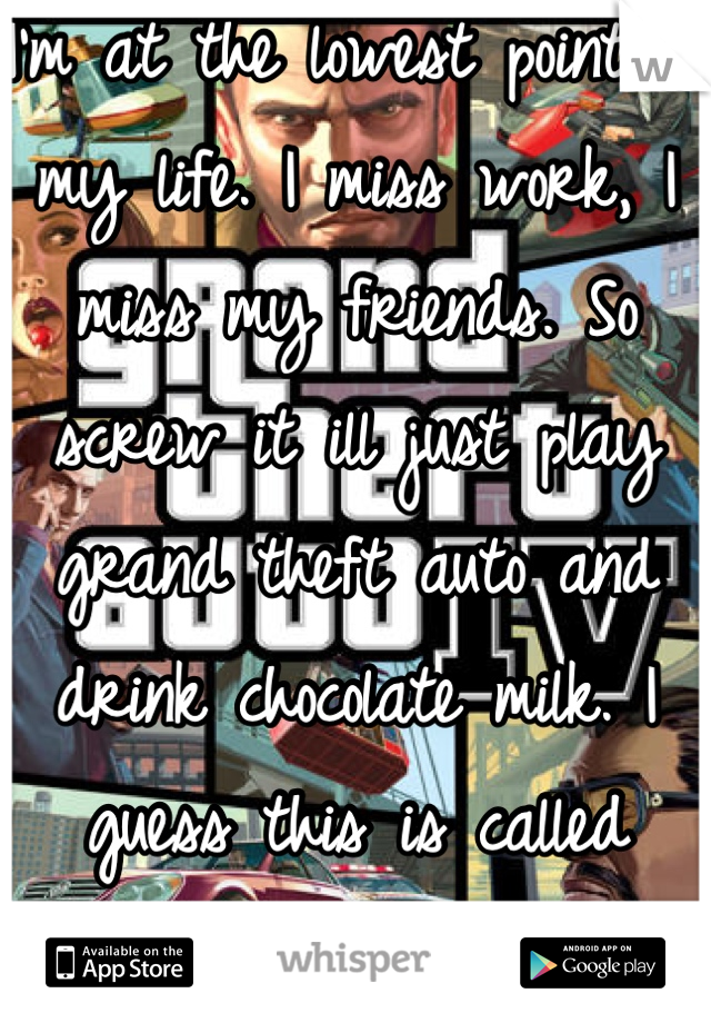 I'm at the lowest point in my life. I miss work, I miss my friends. So screw it ill just play grand theft auto and drink chocolate milk. I guess this is called "healing"