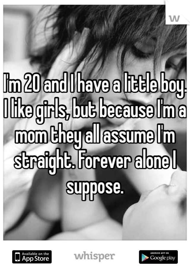 I'm 20 and I have a little boy. I like girls, but because I'm a mom they all assume I'm straight. Forever alone I suppose.
