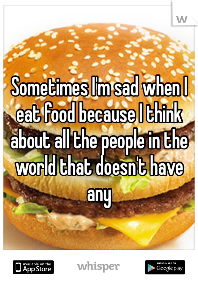 Sometimes I'm sad when I eat food because I think about all the people in the world that doesn't have any 