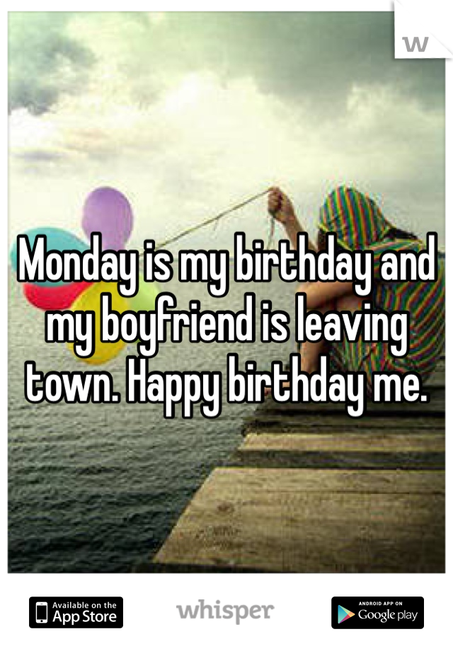 Monday is my birthday and my boyfriend is leaving town. Happy birthday me.