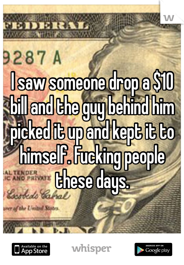 I saw someone drop a $10 bill and the guy behind him picked it up and kept it to himself. Fucking people these days. 
