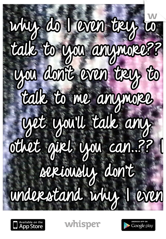 why do I even try to talk to you anymore?? you don't even try to talk to me anymore yet you'll talk any othet girl you can..?? I seriously don't understand why I even try anymore....!!!