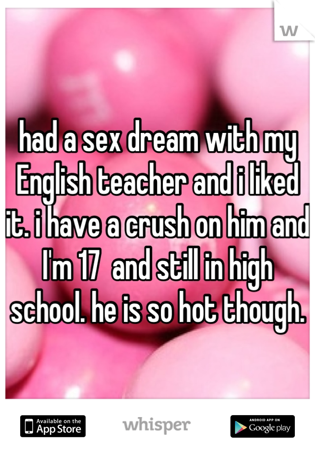 had a sex dream with my English teacher and i liked it. i have a crush on him and I'm 17  and still in high school. he is so hot though.