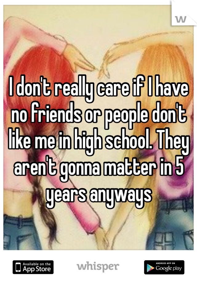 I don't really care if I have no friends or people don't like me in high school. They aren't gonna matter in 5 years anyways 