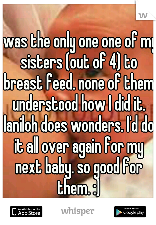 I was the only one one of my sisters (out of 4) to breast feed. none of them understood how I did it. laniloh does wonders. I'd do it all over again for my next baby. so good for them. :)
