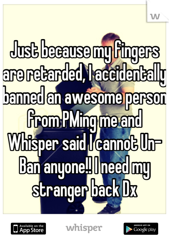 Just because my fingers are retarded, I accidentally banned an awesome person from PMing me and Whisper said I cannot Un-Ban anyone!! I need my stranger back Dx
