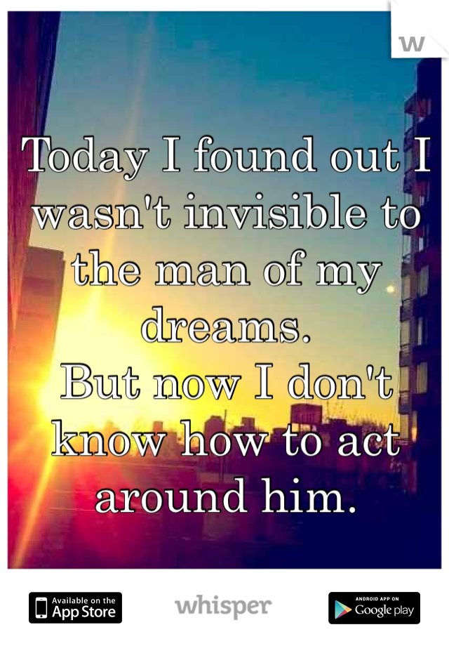 Today I found out I wasn't invisible to the man of my dreams. 
But now I don't know how to act around him. 