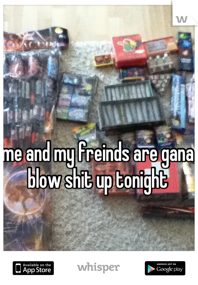 me and my freinds are gana blow shit up tonight