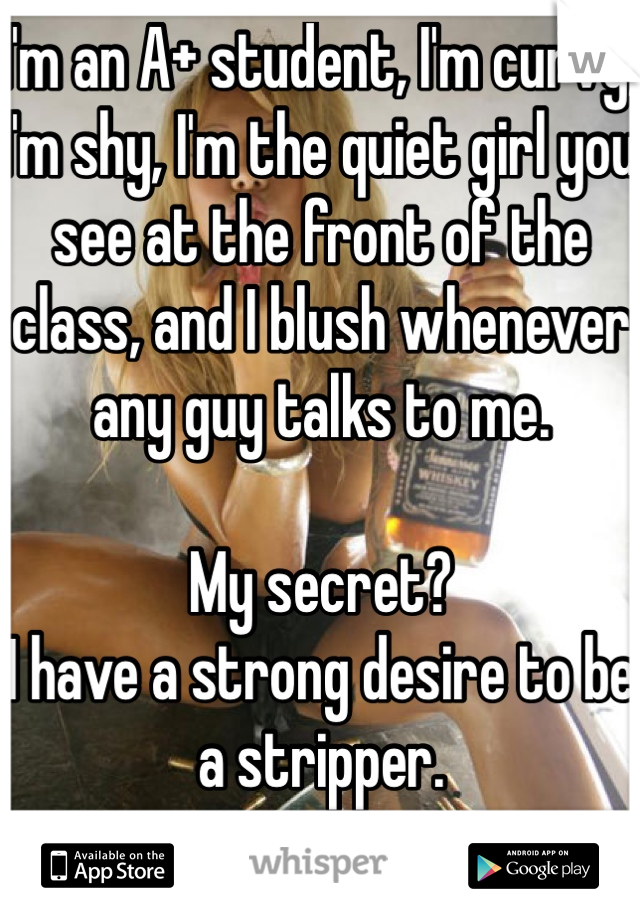 I'm an A+ student, I'm curvy, I'm shy, I'm the quiet girl you see at the front of the class, and I blush whenever any guy talks to me.

My secret?
I have a strong desire to be a stripper.