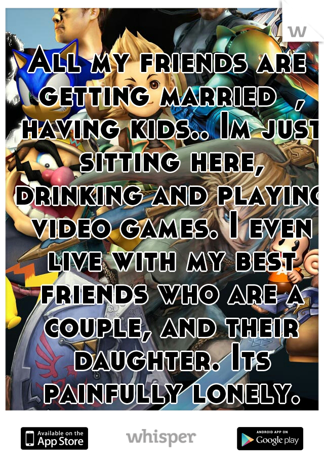 All my friends are getting married  , having kids.. Im just sitting here, drinking and playing video games. I even live with my best friends who are a couple, and their daughter. Its painfully lonely.