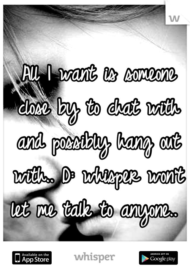 All I want is someone close by to chat with and possibly hang out with.. D: whisper won't let me talk to anyone.. 