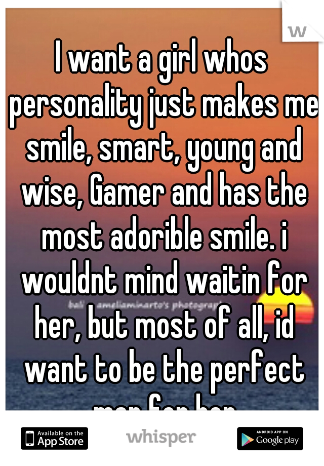 I want a girl whos personality just makes me smile, smart, young and wise, Gamer and has the most adorible smile. i wouldnt mind waitin for her, but most of all, id want to be the perfect man for her