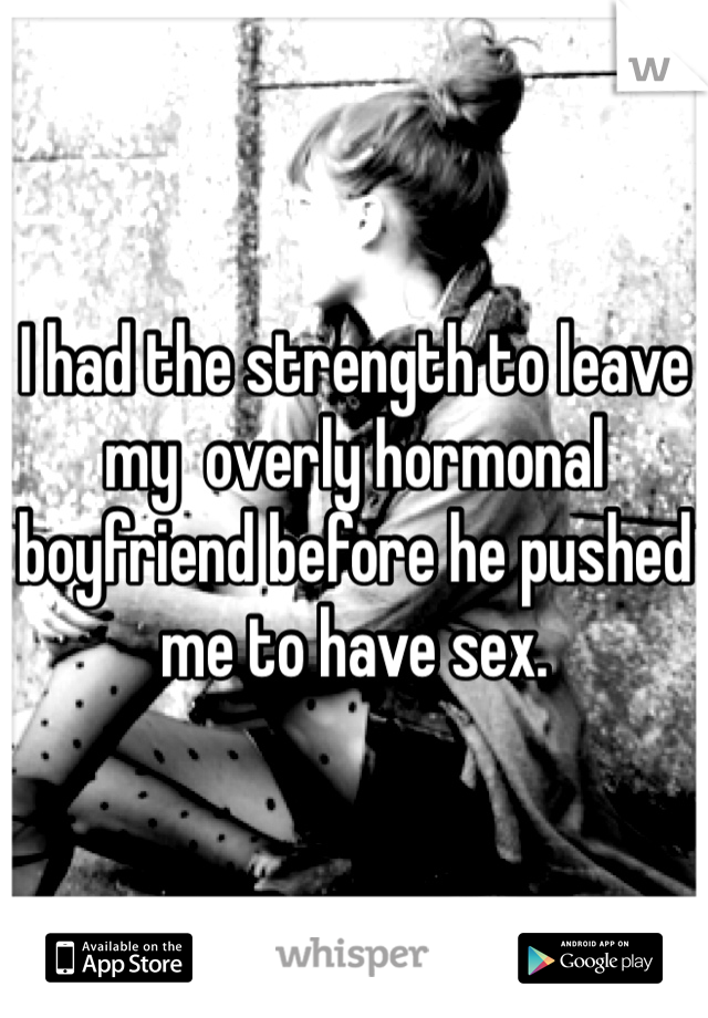 I had the strength to leave my  overly hormonal boyfriend before he pushed me to have sex. 
