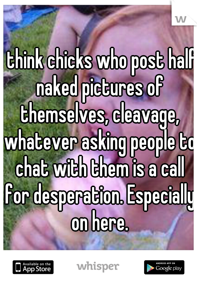 I think chicks who post half naked pictures of themselves, cleavage, whatever asking people to chat with them is a call for desperation. Especially on here.