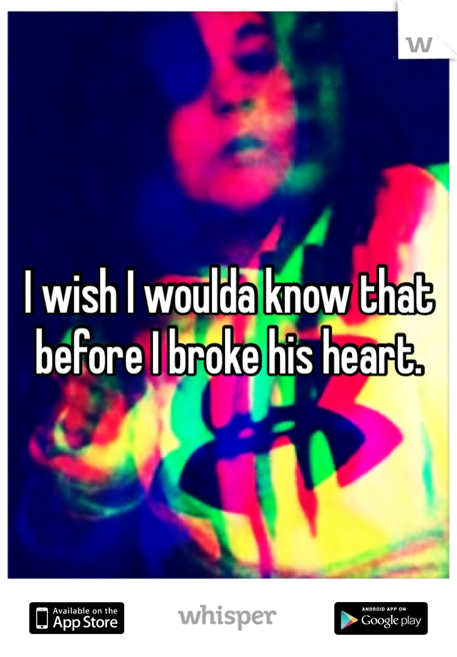 I wish I woulda know that before I broke his heart.