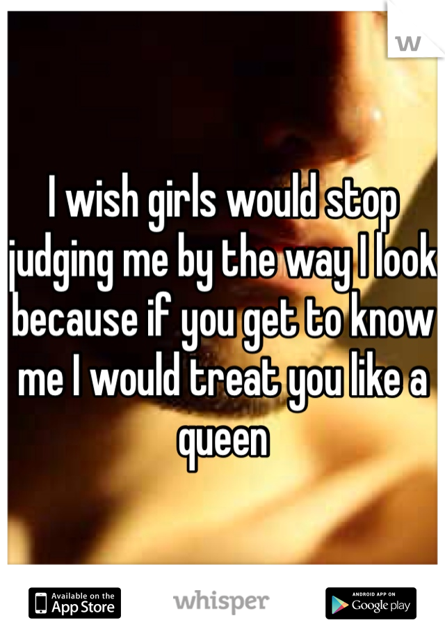 I wish girls would stop judging me by the way I look because if you get to know me I would treat you like a queen 