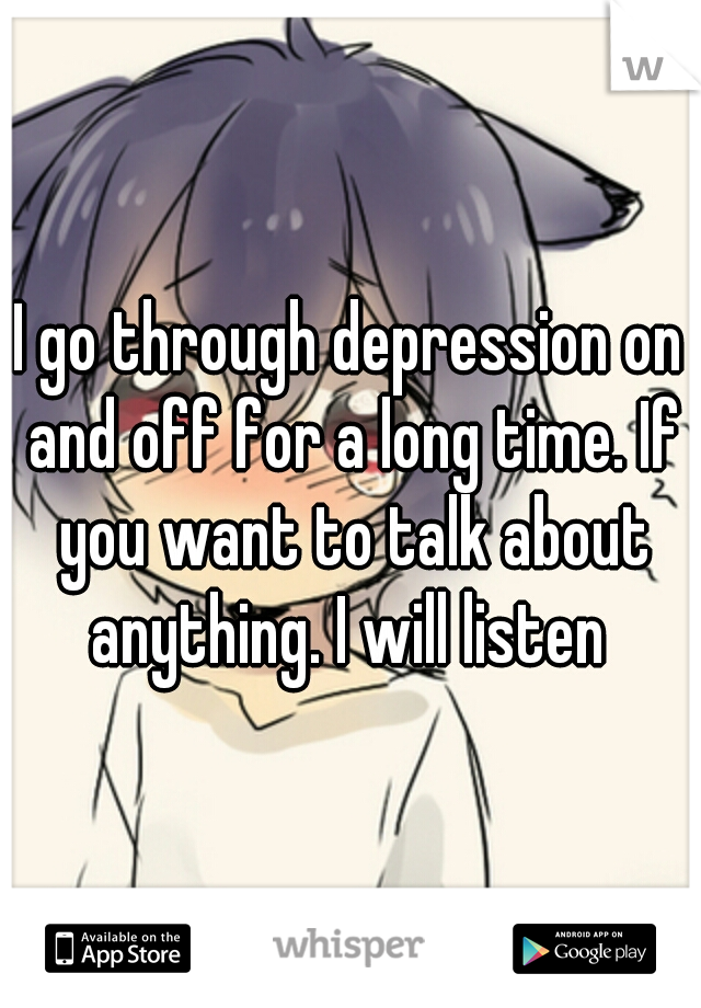 I go through depression on and off for a long time. If you want to talk about anything. I will listen 