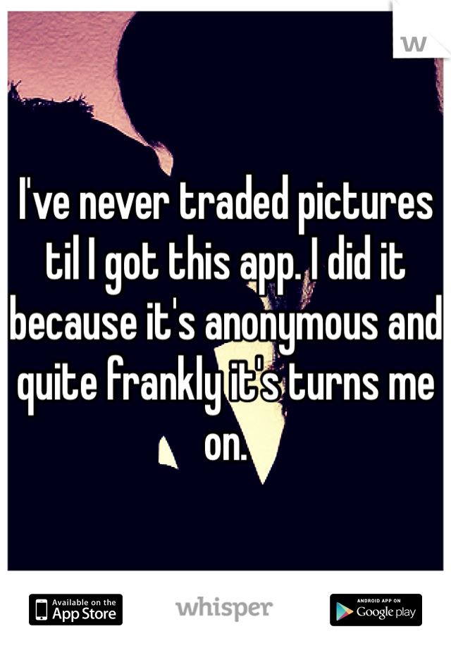 I've never traded pictures til I got this app. I did it because it's anonymous and quite frankly it's turns me on. 