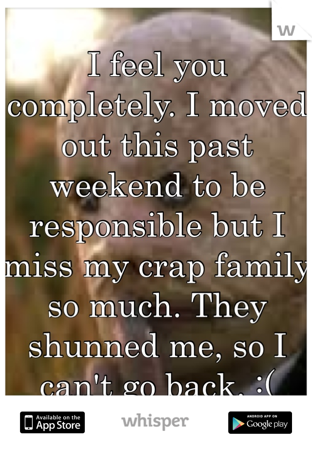 I feel you completely. I moved out this past weekend to be responsible but I miss my crap family so much. They shunned me, so I can't go back. :(