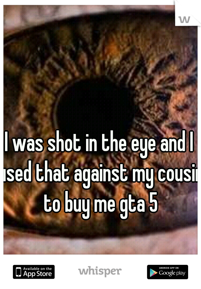 I was shot in the eye and I used that against my cousin to buy me gta 5