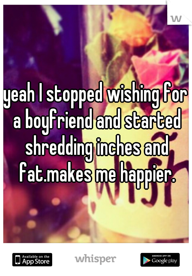 yeah I stopped wishing for a boyfriend and started shredding inches and fat.makes me happier.