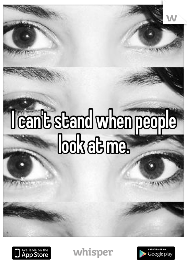 I can't stand when people look at me.
