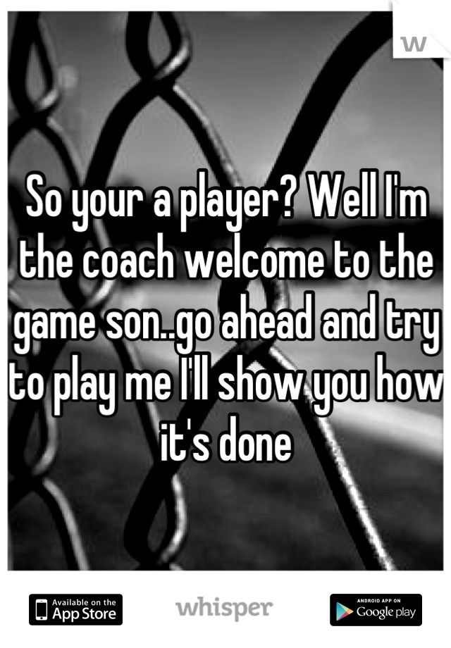 So your a player? Well I'm the coach welcome to the game son..go ahead and try to play me I'll show you how it's done