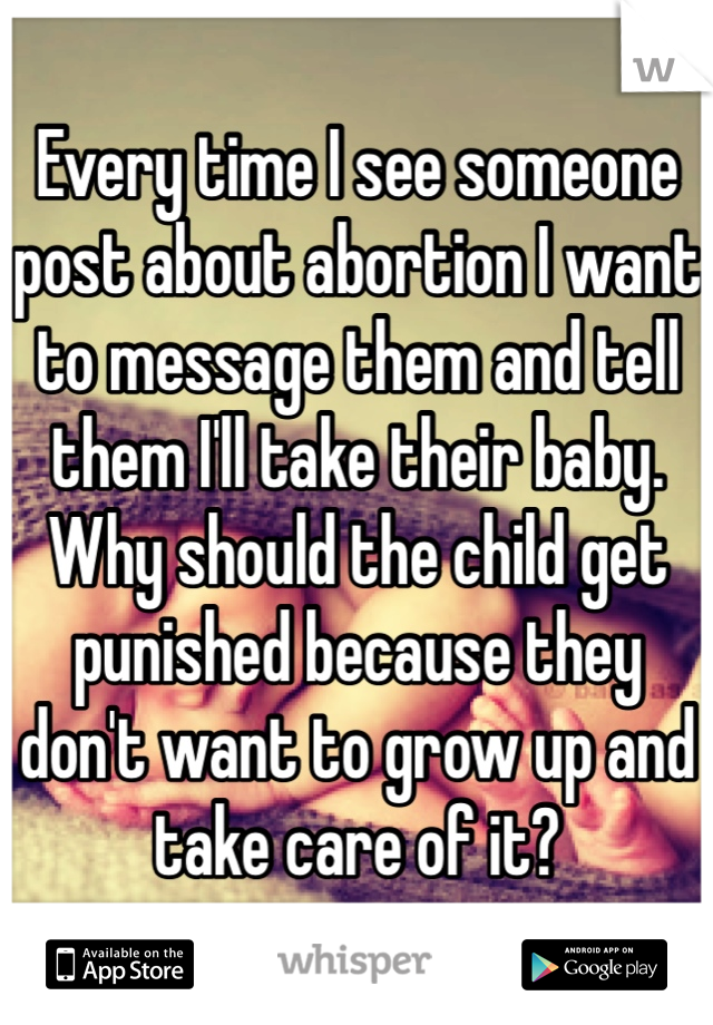 Every time I see someone post about abortion I want to message them and tell them I'll take their baby. Why should the child get punished because they don't want to grow up and take care of it?
