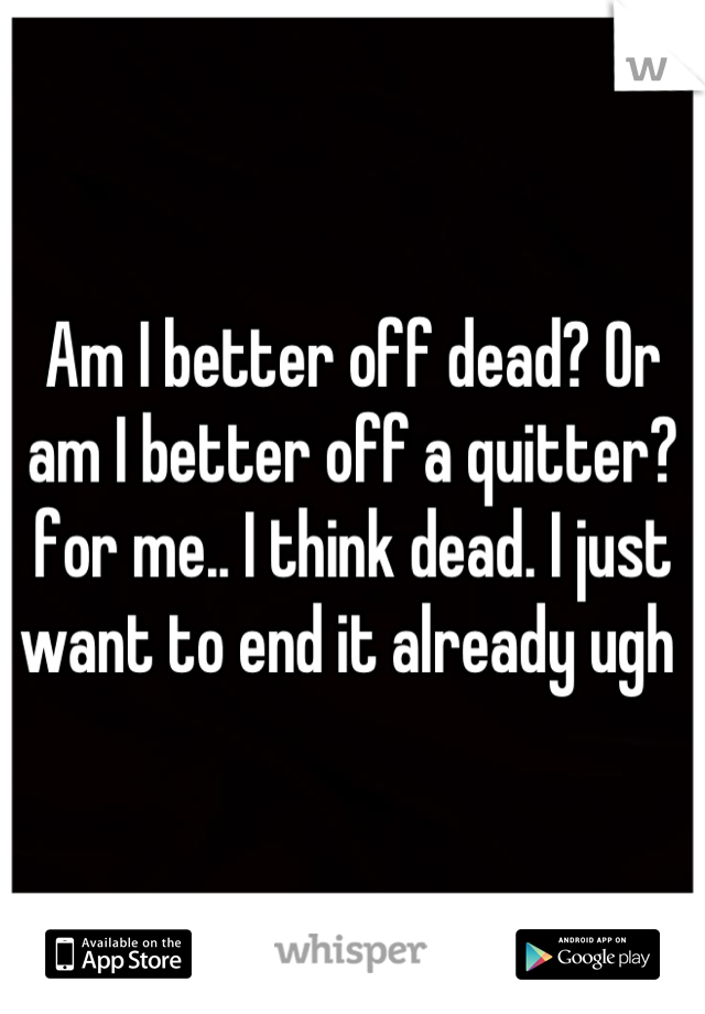 Am I better off dead? Or am I better off a quitter? for me.. I think dead. I just want to end it already ugh 