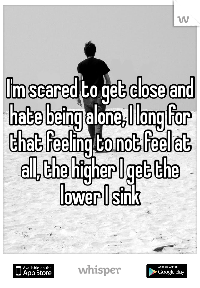 I'm scared to get close and hate being alone, I long for that feeling to not feel at all, the higher I get the lower I sink