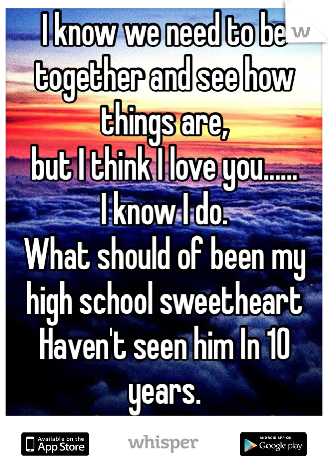 I know we need to be together and see how things are, 
but I think I love you......
I know I do. 
What should of been my 
high school sweetheart 
Haven't seen him In 10 years. 
Sucks I am married 