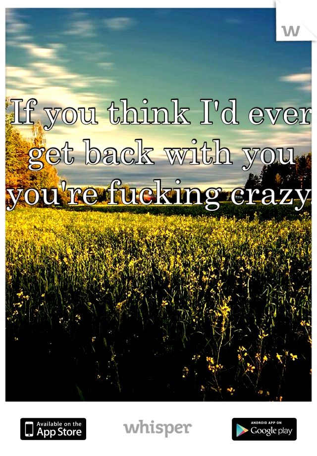 If you think I'd ever get back with you you're fucking crazy. 