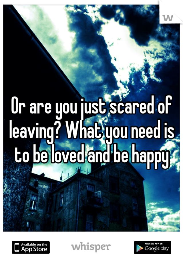 Or are you just scared of leaving? What you need is to be loved and be happy