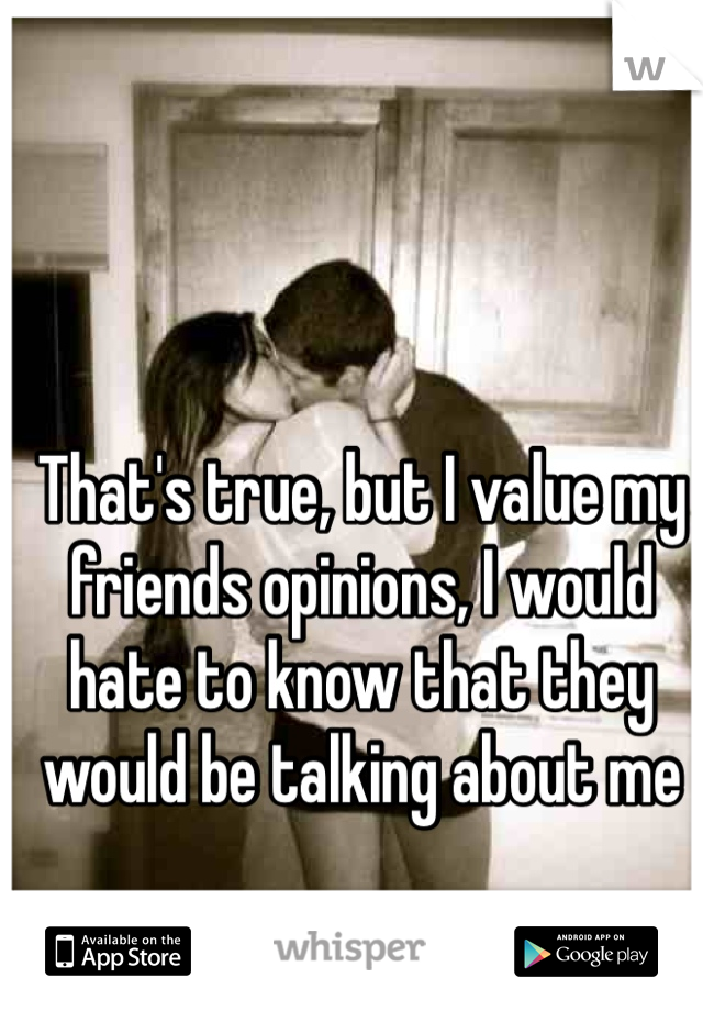 That's true, but I value my friends opinions, I would hate to know that they would be talking about me 