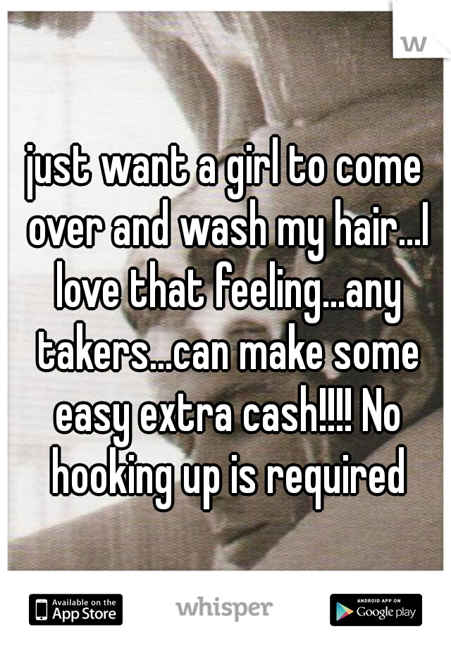 just want a girl to come over and wash my hair...I love that feeling...any takers...can make some easy extra cash!!!! No hooking up is required