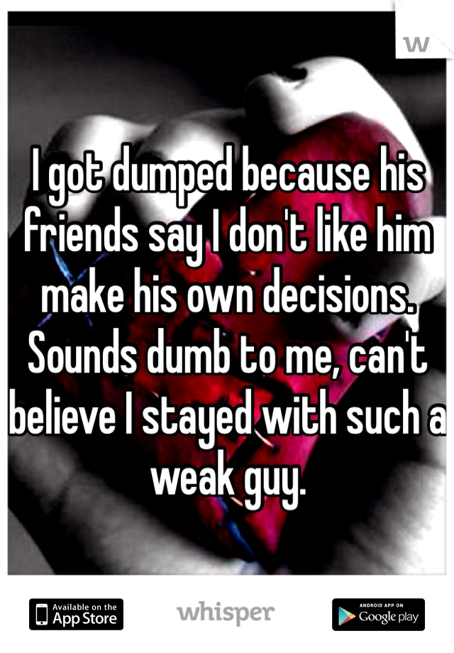 I got dumped because his friends say I don't like him make his own decisions. Sounds dumb to me, can't believe I stayed with such a weak guy. 