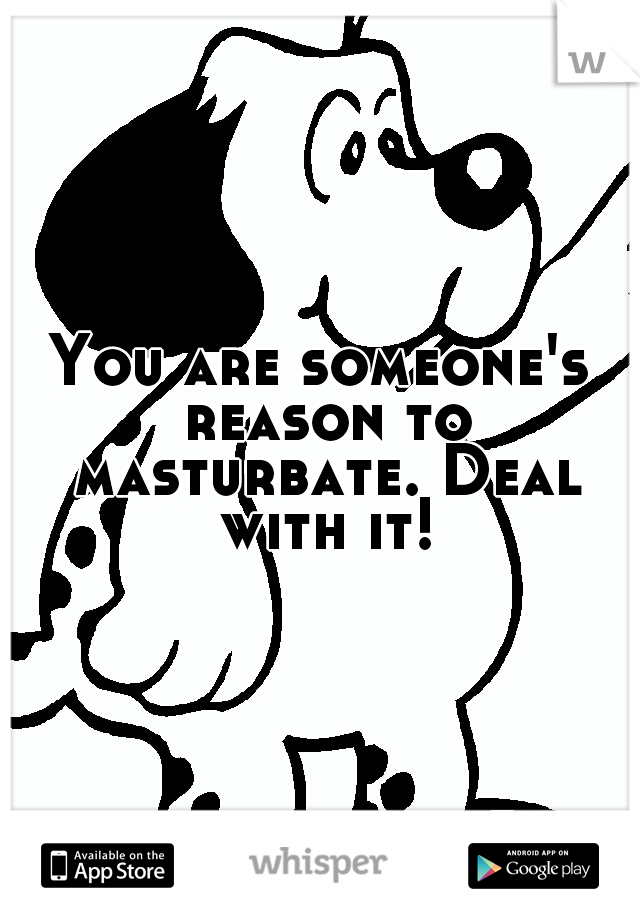 You are someone's reason to masturbate. Deal with it!