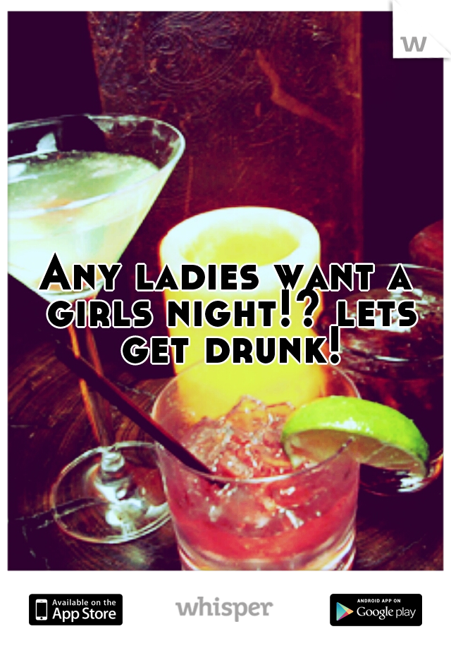Any ladies want a girls night!? lets get drunk!