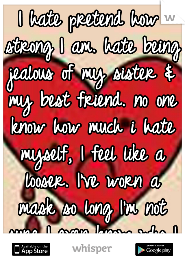 I hate pretend how strong I am. hate being jealous of my sister & my best friend. no one know how much i hate myself, I feel like a looser. I've worn a mask so long I'm not sure I even know who I am.
