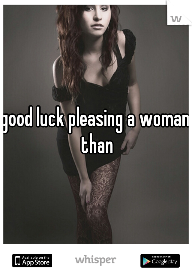 good luck pleasing a woman than