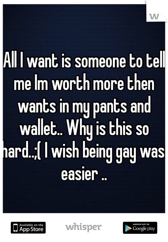 All I want is someone to tell me Im worth more then wants in my pants and wallet.. Why is this so hard..;( I wish being gay was easier .. 