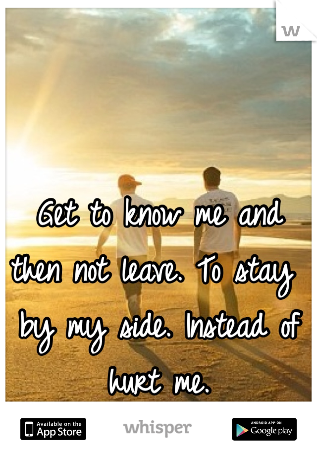 Get to know me and then not leave. To stay by my side. Instead of hurt me. 