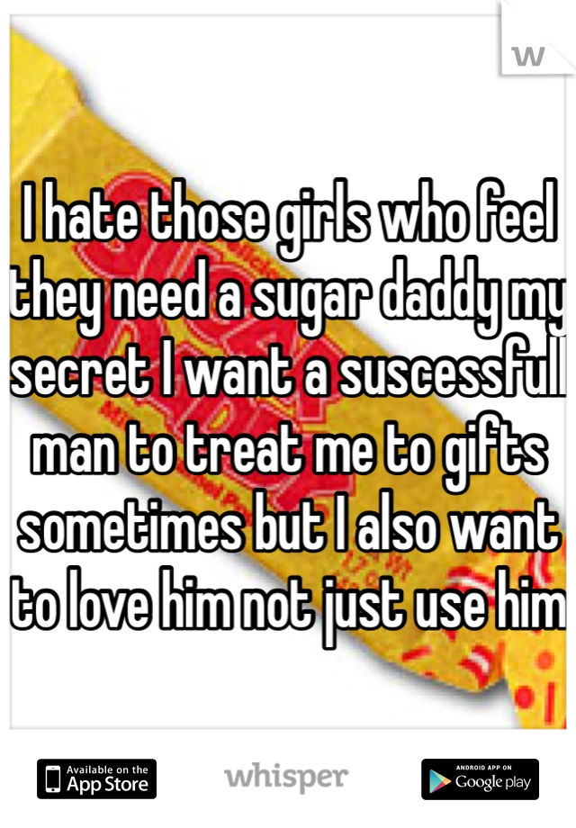 I hate those girls who feel they need a sugar daddy my secret I want a suscessfull man to treat me to gifts sometimes but I also want to love him not just use him 
