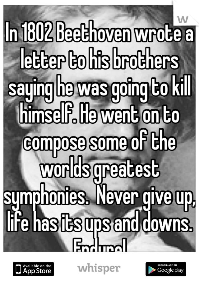In 1802 Beethoven wrote a letter to his brothers saying he was going to kill himself. He went on to compose some of the worlds greatest symphonies.  Never give up, life has its ups and downs. Endure!