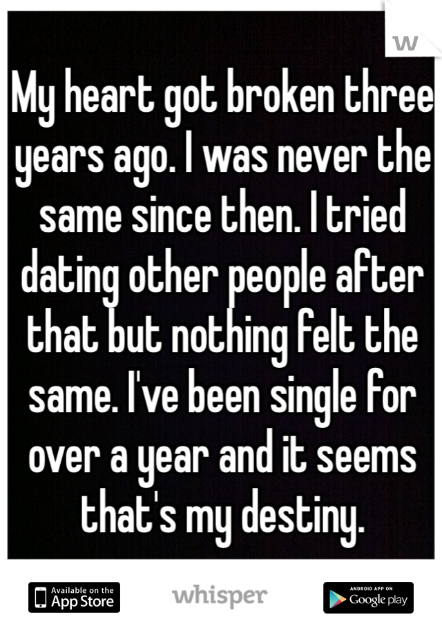 My heart got broken three years ago. I was never the same since then. I tried dating other people after that but nothing felt the same. I've been single for over a year and it seems that's my destiny.