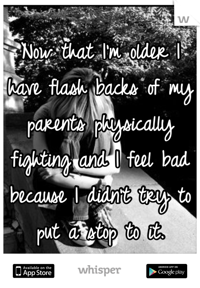 Now that I'm older I have flash backs of my parents physically fighting and I feel bad because I didn't try to put a stop to it.